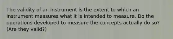 The validity of an instrument is the extent to which an instrument measures what it is intended to measure. Do the operations developed to measure the concepts actually do so? (Are they valid?)