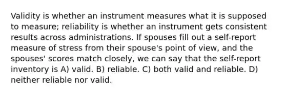 Validity is whether an instrument measures what it is supposed to measure; reliability is whether an instrument gets consistent results across administrations. If spouses fill out a self-report measure of stress from their spouse's point of view, and the spouses' scores match closely, we can say that the self-report inventory is​ A) ​valid. B) ​reliable. C) ​both valid and reliable. D) ​neither reliable nor valid.