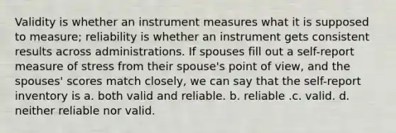 Validity is whether an instrument measures what it is supposed to measure; reliability is whether an instrument gets consistent results across administrations. If spouses fill out a self-report measure of stress from their spouse's point of view, and the spouses' scores match closely, we can say that the self-report inventory is​ a. ​both valid and reliable. b. ​reliable .c. ​valid. d. ​neither reliable nor valid.