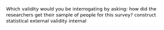 Which validity would you be interrogating by asking: how did the researchers get their sample of people for this survey? construct statistical external validity internal