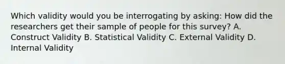 Which validity would you be interrogating by asking: How did the researchers get their sample of people for this survey? A. Construct Validity B. Statistical Validity C. External Validity D. Internal Validity