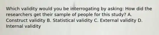 Which validity would you be interrogating by asking: How did the researchers get their sample of people for this study? A. Construct validity B. Statistical validity C. External validity D. Internal validity