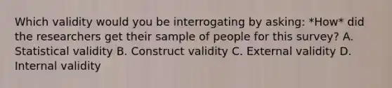 Which validity would you be interrogating by asking: *How* did the researchers get their sample of people for this survey? A. Statistical validity B. Construct validity C. External validity D. Internal validity