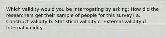 Which validity would you be interrogating by asking: How did the researchers get their sample of people for this survey? a. Construct validity b. Statistical validity c. External validity d. Internal validity