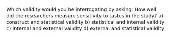 Which validity would you be interrogating by asking: How well did the researchers measure sensitivity to tastes in the study? a) construct and statistical validity b) statistical and internal validity c) internal and external validity d) external and statistical validity