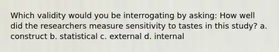 Which validity would you be interrogating by asking: How well did the researchers measure sensitivity to tastes in this study? a. construct b. statistical c. external d. internal