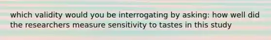 which validity would you be interrogating by asking: how well did the researchers measure sensitivity to tastes in this study