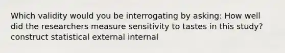 Which validity would you be interrogating by asking: How well did the researchers measure sensitivity to tastes in this study? construct statistical external internal