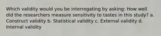 Which validity would you be interrogating by asking: How well did the researchers measure sensitivity to tastes in this study? a. Construct validity b. Statistical validity c. External validity d. Internal validity