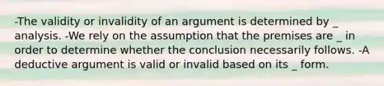 -The validity or invalidity of an argument is determined by _ analysis. -We rely on the assumption that the premises are _ in order to determine whether the conclusion necessarily follows. -A deductive argument is valid or invalid based on its _ form.