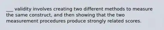 ___ validity involves creating two different methods to measure the same construct, and then showing that the two measurement procedures produce strongly related scores.