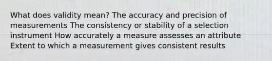 What does validity mean? The accuracy and precision of measurements The consistency or stability of a selection instrument How accurately a measure assesses an attribute Extent to which a measurement gives consistent results