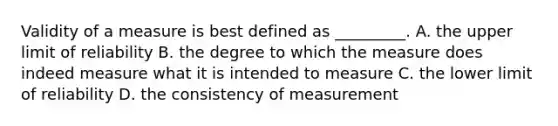 Validity of a measure is best defined as _________. A. the upper limit of reliability B. the degree to which the measure does indeed measure what it is intended to measure C. the lower limit of reliability D. the consistency of measurement