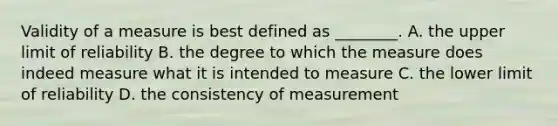 Validity of a measure is best defined as ________. A. the upper limit of reliability B. the degree to which the measure does indeed measure what it is intended to measure C. the lower limit of reliability D. the consistency of measurement