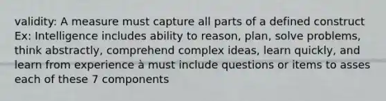 validity: A measure must capture all parts of a defined construct Ex: Intelligence includes ability to reason, plan, solve problems, think abstractly, comprehend complex ideas, learn quickly, and learn from experience à must include questions or items to asses each of these 7 components