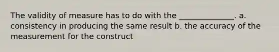 The validity of measure has to do with the ______________. a. consistency in producing the same result b. the accuracy of the measurement for the construct