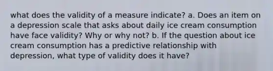 what does the validity of a measure indicate? a. Does an item on a depression scale that asks about daily ice cream consumption have face validity? Why or why not? b. If the question about ice cream consumption has a predictive relationship with depression, what type of validity does it have?