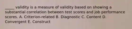 _____ validity is a measure of validity based on showing a substantial correlation between test scores and job performance scores. A. Criterion-related B. Diagnostic C. Content D. Convergent E. Construct