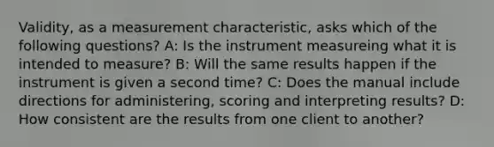 Validity, as a measurement characteristic, asks which of the following questions? A: Is the instrument measureing what it is intended to measure? B: Will the same results happen if the instrument is given a second time? C: Does the manual include directions for administering, scoring and interpreting results? D: How consistent are the results from one client to another?