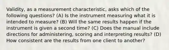 Validity, as a measurement characteristic, asks which of the following questions? (A) Is the instrument measuring what it is intended to measure? (B) Will the same results happen if the instrument is given a second time? (C) Does the manual include directions for administering, scoring and interpreting results? (D) How consistent are the results from one client to another?