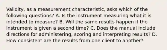 Validity, as a measurement characteristic, asks which of the following questions? A. Is the instrument measuring what it is intended to measure? B. Will the same results happen if the instrument is given a second time? C. Does the manual include directions for administering, scoring and interpreting results? D. How consistent are the results from one client to another?