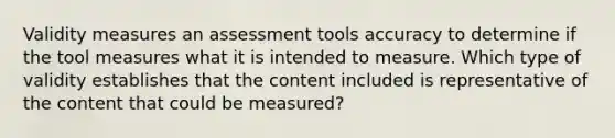 Validity measures an assessment tools accuracy to determine if the tool measures what it is intended to measure. Which type of validity establishes that the content included is representative of the content that could be measured?