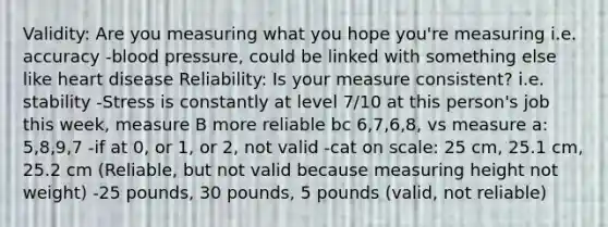 Validity: Are you measuring what you hope you're measuring i.e. accuracy -blood pressure, could be linked with something else like heart disease Reliability: Is your measure consistent? i.e. stability -Stress is constantly at level 7/10 at this person's job this week, measure B more reliable bc 6,7,6,8, vs measure a: 5,8,9,7 -if at 0, or 1, or 2, not valid -cat on scale: 25 cm, 25.1 cm, 25.2 cm (Reliable, but not valid because measuring height not weight) -25 pounds, 30 pounds, 5 pounds (valid, not reliable)