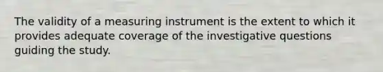 The validity of a measuring instrument is the extent to which it provides adequate coverage of the investigative questions guiding the study.