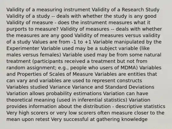 Validity of a measuring instrument Validity of a Research Study Validity of a study -- deals with whether the study is any good Validity of measure - does the instrument measures what it purports to measure? Validity of measures -- deals with whether the measures are any good Validity of measures versus validity of a study Values are from -1 to +1 Variable manipulated by the Experimenter Variable used may be a subject variable (like males versus females) Variable used may be from some natural treatment (participants received a treatment but not from random assignment; e.g., people who users of MDMA) Variables and Properties of Scales of Measure Variables are entities that can vary and variables are used to represent constructs Variables studied Variance Variance and Standard Deviations Variation allows probability estimations Variation can have theoretical meaning (used in inferential statistics) Variation provides information about the distribution - descriptive statistics Very high scorers or very low scorers often measure closer to the mean upon retest Very successful at gathering knowledge