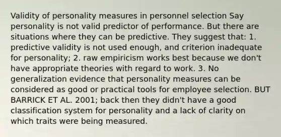 Validity of personality measures in personnel selection Say personality is not valid predictor of performance. But there are situations where they can be predictive. They suggest that: 1. predictive validity is not used enough, and criterion inadequate for personality; 2. raw empiricism works best because we don't have appropriate theories with regard to work. 3. No generalization evidence that personality measures can be considered as good or practical tools for employee selection. BUT BARRICK ET AL. 2001; back then they didn't have a good classification system for personality and a lack of clarity on which traits were being measured.