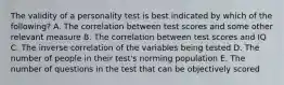 The validity of a personality test is best indicated by which of the following? A. The correlation between test scores and some other relevant measure B. The correlation between test scores and IQ C. The inverse correlation of the variables being tested D. The number of people in their test's norming population E. The number of questions in the test that can be objectively scored