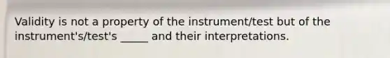 Validity is not a property of the instrument/test but of the instrument's/test's _____ and their interpretations.