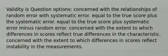 Validity is Question options: concerned with the relationships of random error with systematic error. equal to the true score plus the systematic error. equal to the true score plus systematic error minus random error. concerned with the extent to which differences in scores reflect true differences in the characteristic. concerned with the extent to which differences in scores reflect instability in the measurements.