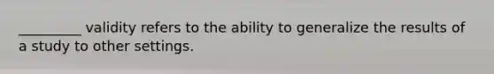 _________ validity refers to the ability to generalize the results of a study to other settings.