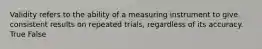 Validity refers to the ability of a measuring instrument to give consistent results on repeated trials, regardless of its accuracy. True False