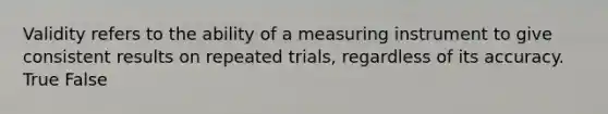 Validity refers to the ability of a measuring instrument to give consistent results on repeated trials, regardless of its accuracy. True False