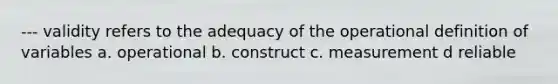 --- validity refers to the adequacy of the operational definition of variables a. operational b. construct c. measurement d reliable