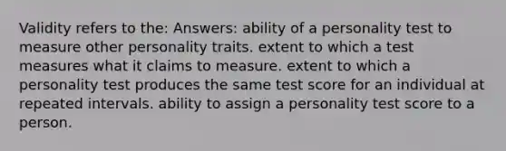 Validity refers to the: Answers: ability of a personality test to measure other personality traits. extent to which a test measures what it claims to measure. extent to which a personality test produces the same test score for an individual at repeated intervals. ability to assign a personality test score to a person.