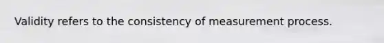 Validity refers to the consistency of measurement process.