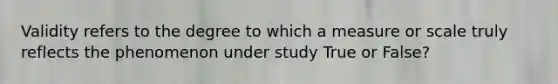 Validity refers to the degree to which a measure or scale truly reflects the phenomenon under study True or False?