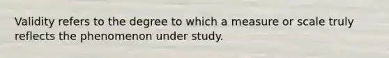 Validity refers to the degree to which a measure or scale truly reflects the phenomenon under study.