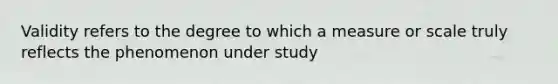 Validity refers to the degree to which a measure or scale truly reflects the phenomenon under study