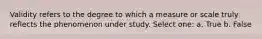 Validity refers to the degree to which a measure or scale truly reflects the phenomenon under study. Select one: a. True b. False