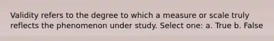 Validity refers to the degree to which a measure or scale truly reflects the phenomenon under study. Select one: a. True b. False