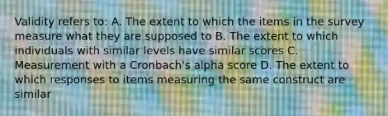 Validity refers to: A. The extent to which the items in the survey measure what they are supposed to B. The extent to which individuals with similar levels have similar scores C. Measurement with a Cronbach's alpha score D. The extent to which responses to items measuring the same construct are similar