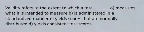 Validity refers to the extent to which a test _______. a) measures what it is intended to measure b) is administered in a standardized manner c) yields scores that are normally distributed d) yields consistent test scores