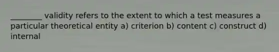 ________ validity refers to the extent to which a test measures a particular theoretical entity a) criterion b) content c) construct d) internal