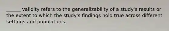 ______ validity refers to the generalizability of a study's results or the extent to which the study's findings hold true across different settings and populations.