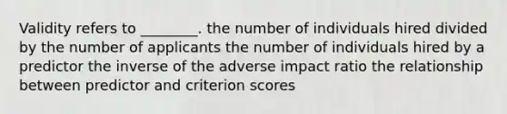 Validity refers to ________. the number of individuals hired divided by the number of applicants the number of individuals hired by a predictor the inverse of the adverse impact ratio the relationship between predictor and criterion scores