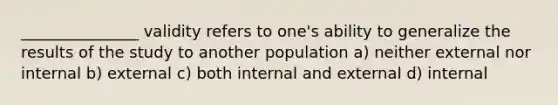 _______________ validity refers to one's ability to generalize the results of the study to another population a) neither external nor internal b) external c) both internal and external d) internal